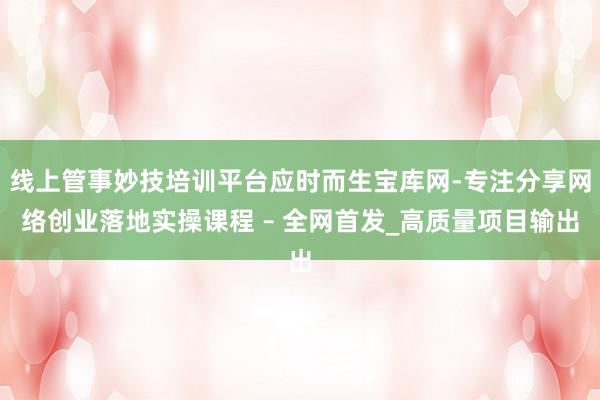 线上管事妙技培训平台应时而生宝库网-专注分享网络创业落地实操课程 – 全网首发_高质量项目输出